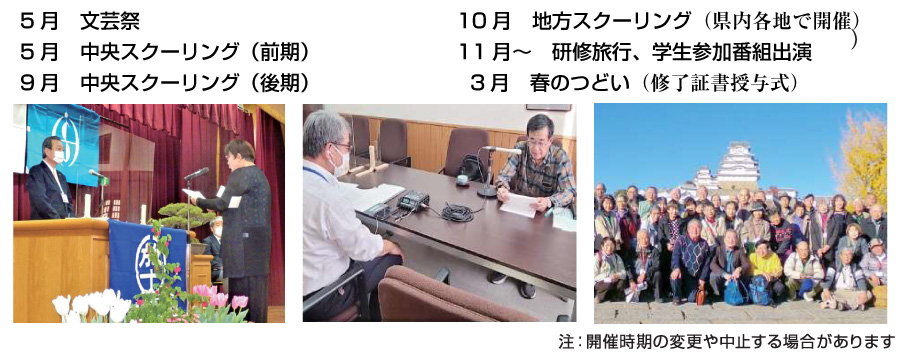 ※注:開催時期の変更や中止する場合があります。5月 文化祭6月 中央スクーリング前期9月 中央スクーリング後期10月 地方スクーリング(県内各地で開催)11月~ 研修旅行、学生参加番組出演3月 春のつどい(修了証書授与式)